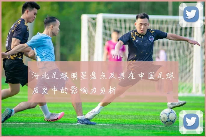 河北足球明星盘点及其在中国足球历史中的影响力分析