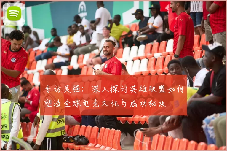 专访吴强：深入探讨英雄联盟如何塑造全球电竞文化与成功秘诀
