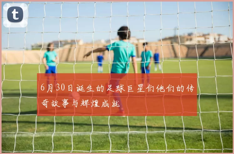 6月30日诞生的足球巨星们他们的传奇故事与辉煌成就