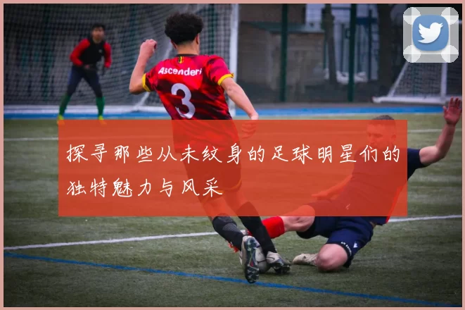 探寻那些从未纹身的足球明星们的独特魅力与风采