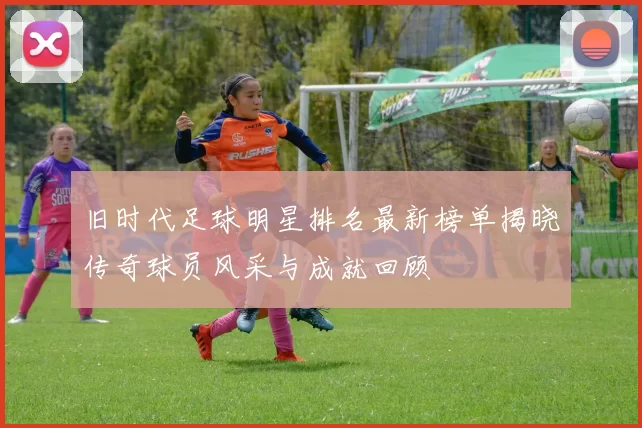 旧时代足球明星排名最新榜单揭晓传奇球员风采与成就回顾