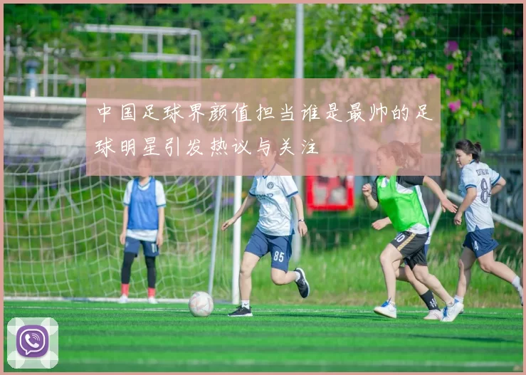 中国足球界颜值担当谁是最帅的足球明星引发热议与关注