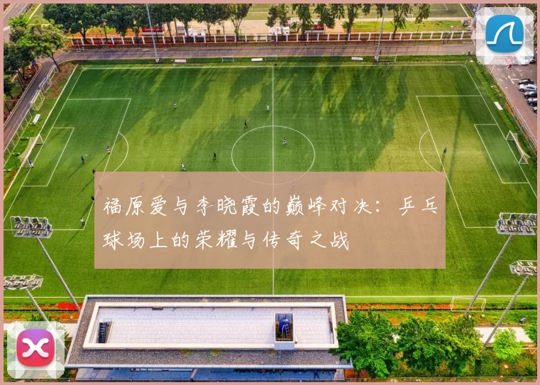福原爱与李晓霞的巅峰对决：乒乓球场上的荣耀与传奇之战