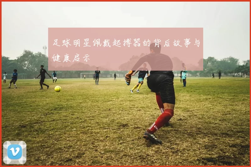 足球明星佩戴起搏器的背后故事与健康启示