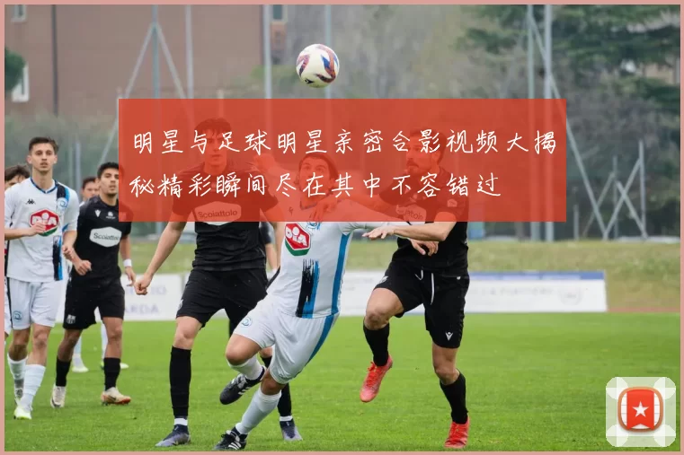 明星与足球明星亲密合影视频大揭秘精彩瞬间尽在其中不容错过