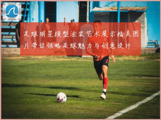 足球明星模型涂装艺术展示精美图片带你领略足球魅力与创意设计