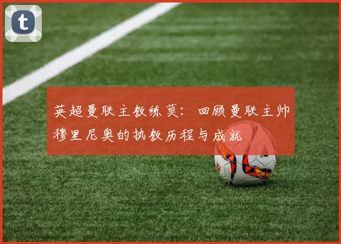 英超曼联主教练莫：回顾曼联主帅穆里尼奥的执教历程与成就