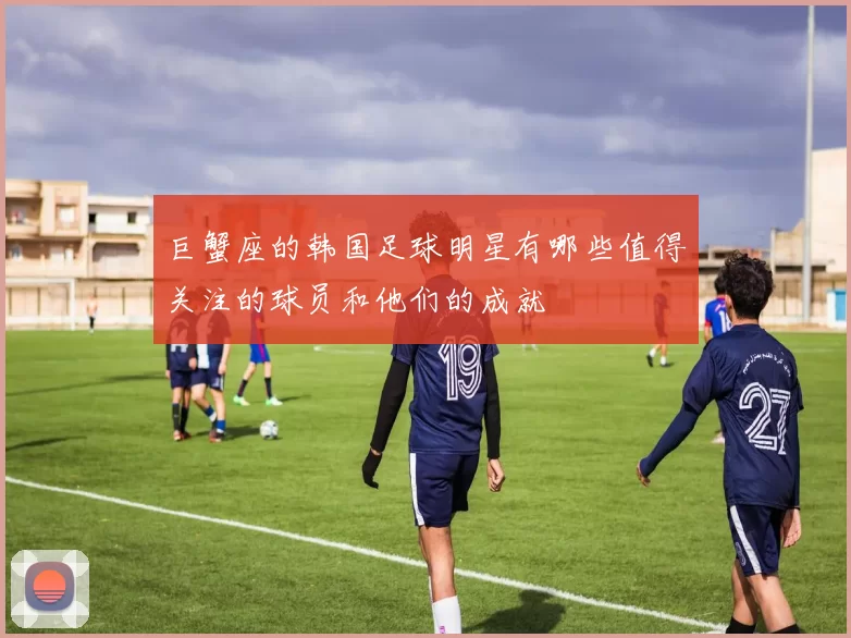 巨蟹座的韩国足球明星有哪些值得关注的球员和他们的成就