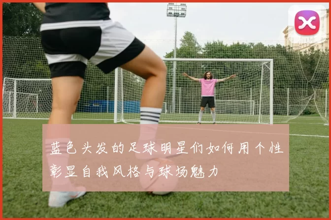 蓝色头发的足球明星们如何用个性彰显自我风格与球场魅力