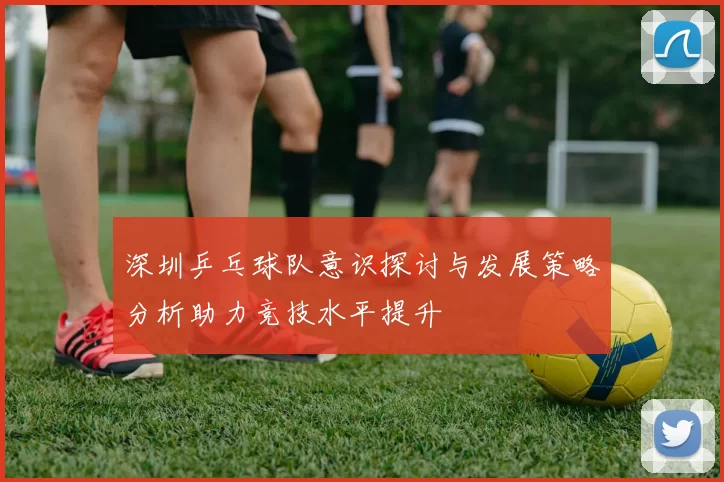 深圳乒乓球队意识探讨与发展策略分析助力竞技水平提升