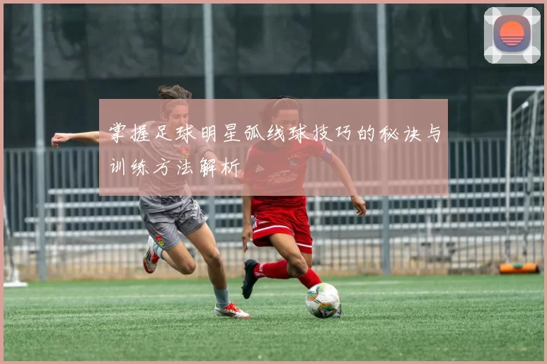 掌握足球明星弧线球技巧的秘诀与训练方法解析