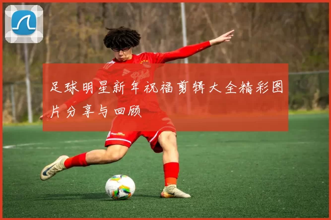 足球明星新年祝福剪辑大全精彩图片分享与回顾