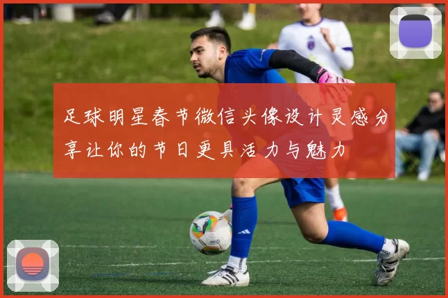 足球明星春节微信头像设计灵感分享让你的节日更具活力与魅力
