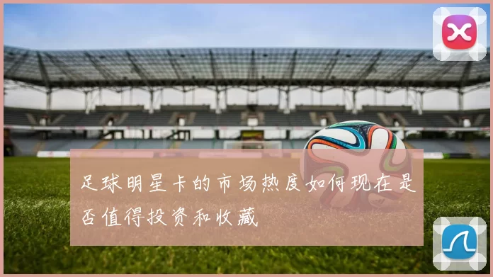 足球明星卡的市场热度如何现在是否值得投资和收藏