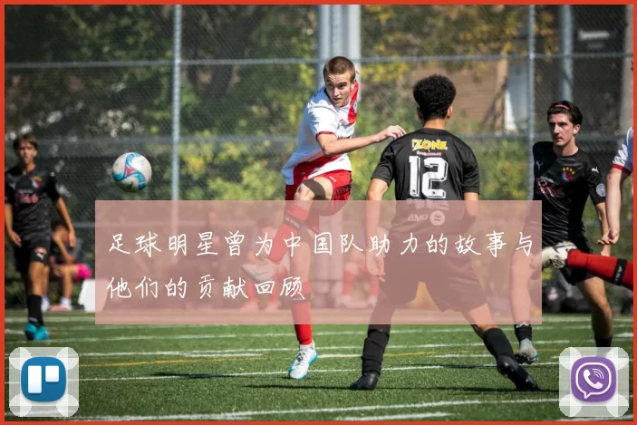足球明星曾为中国队助力的故事与他们的贡献回顾