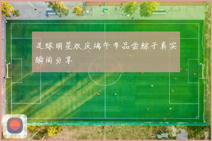 足球明星欢庆端午节品尝粽子真实瞬间分享
