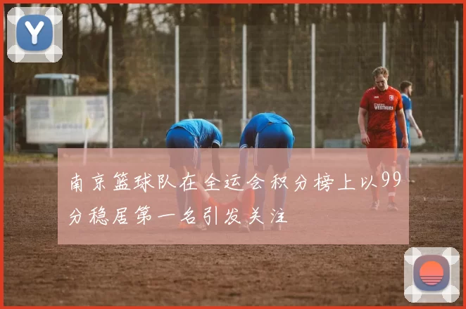 南京篮球队在全运会积分榜上以99分稳居第一名引发关注
