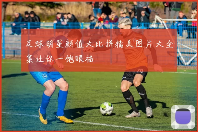 足球明星颜值大比拼精美图片大全集让你一饱眼福