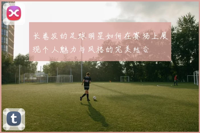 长卷发的足球明星如何在赛场上展现个人魅力与风格的完美结合