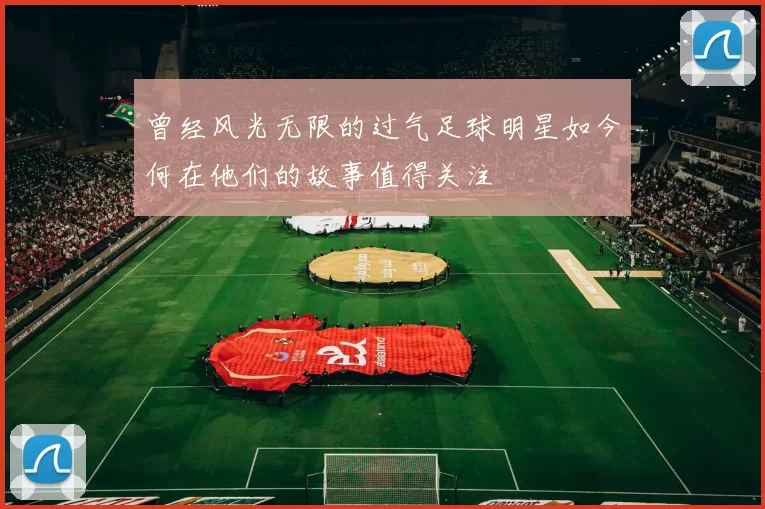 曾经风光无限的过气足球明星如今何在他们的故事值得关注