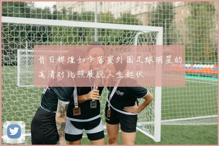 昔日辉煌如今落寞外国足球明星的高清对比照展现人生起伏