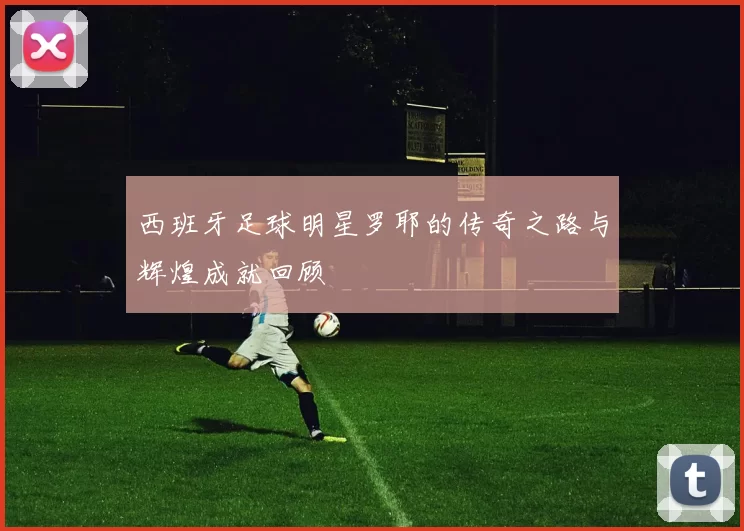 西班牙足球明星罗耶的传奇之路与辉煌成就回顾