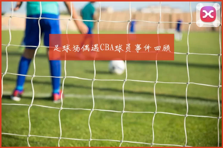足球场偶遇CBA球员事件回顾