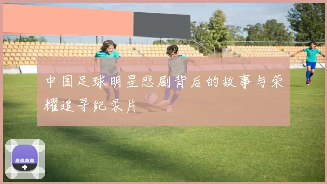 中国足球明星悲剧背后的故事与荣耀追寻纪录片