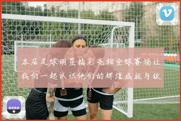 本届足球明星精彩亮相全球赛场让我们一起认识他们的辉煌成就与故事