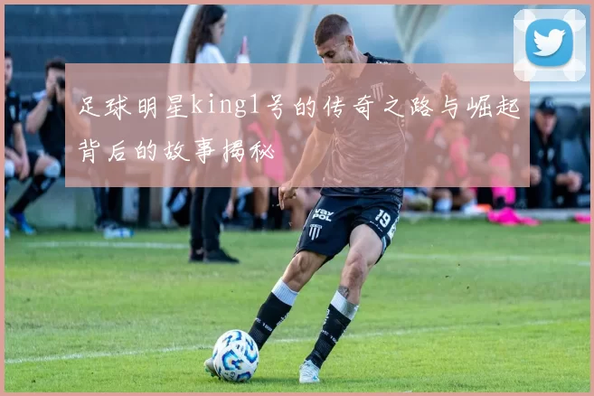 足球明星king1号的传奇之路与崛起背后的故事揭秘