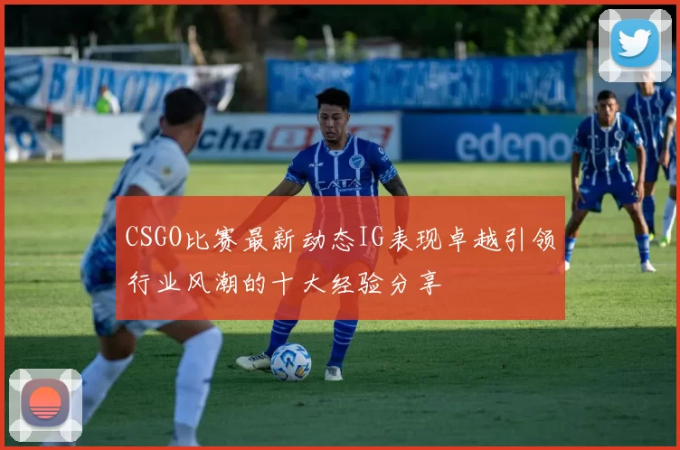 CSGO比赛最新动态IG表现卓越引领行业风潮的十大经验分享
