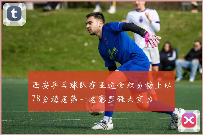 西安乒乓球队在亚运会积分榜上以78分稳居第一名彰显强大实力