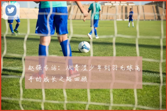 赵强专访：从青涩少年到羽毛球高手的成长之路回顾