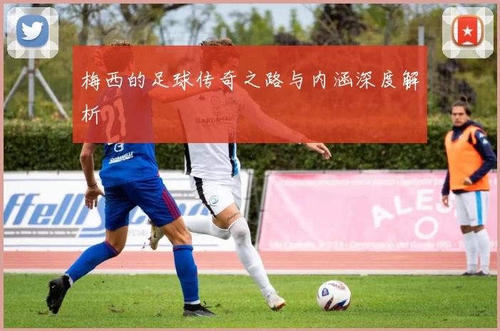 梅西的足球传奇之路与内涵深度解析