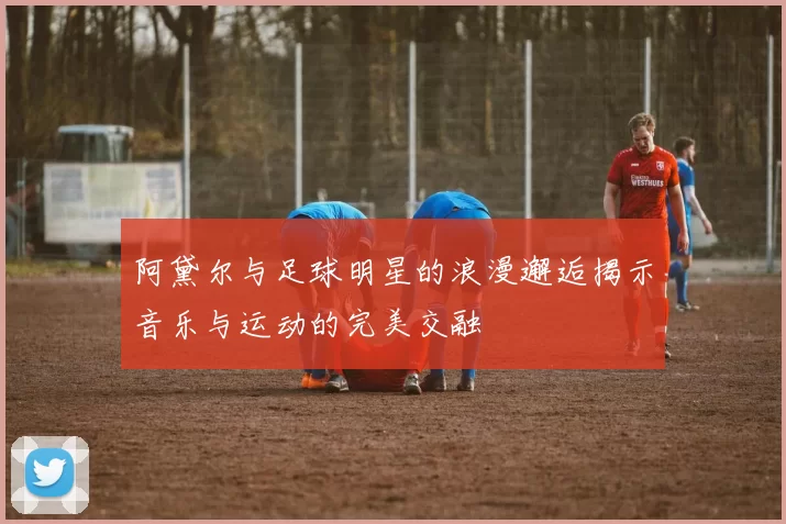 阿黛尔与足球明星的浪漫邂逅揭示音乐与运动的完美交融