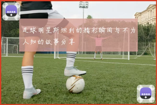 足球明星斯坦利的精彩瞬间与不为人知的故事分享