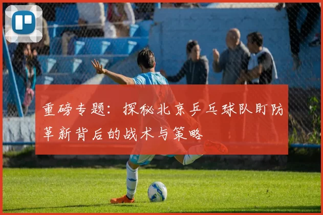 重磅专题：探秘北京乒乓球队盯防革新背后的战术与策略