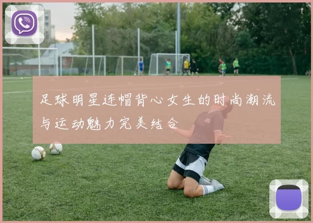 足球明星连帽背心女生的时尚潮流与运动魅力完美结合