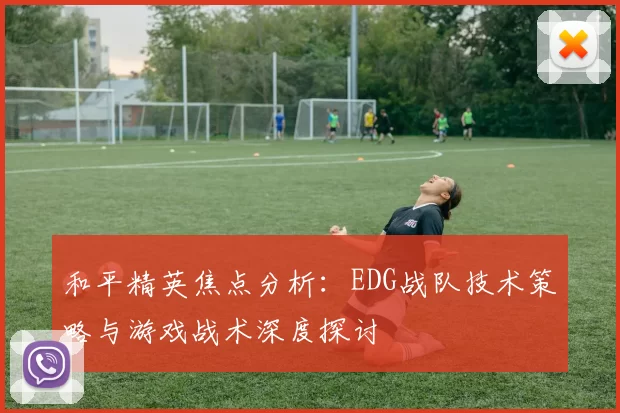 和平精英焦点分析：EDG战队技术策略与游戏战术深度探讨