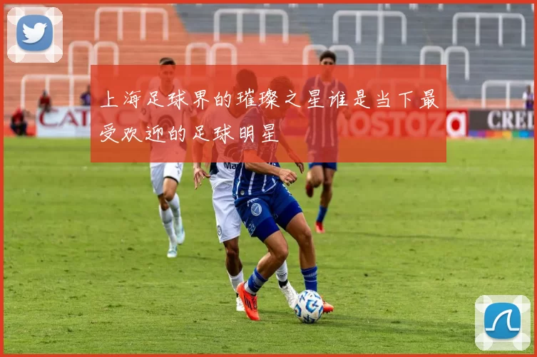 上海足球界的璀璨之星谁是当下最受欢迎的足球明星