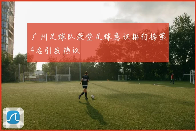 广州足球队荣登足球意识排行榜第4名引发热议