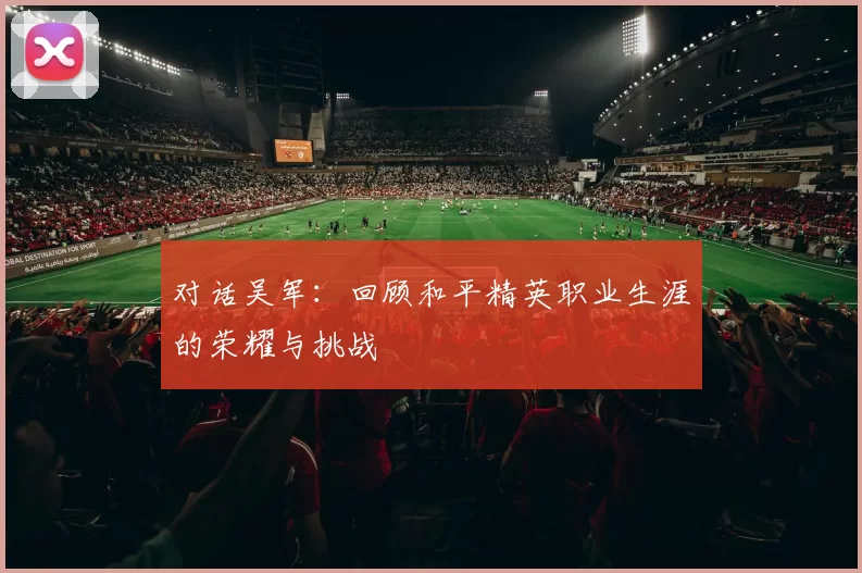 对话吴军：回顾和平精英职业生涯的荣耀与挑战