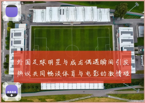 外国足球明星与成龙偶遇瞬间引发热议共同畅谈体育与电影的激情碰撞