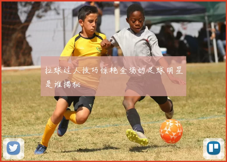 拉球过人技巧惊艳全场的足球明星是谁揭秘