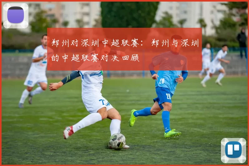 郑州对深圳中超联赛：郑州与深圳的中超联赛对决回顾