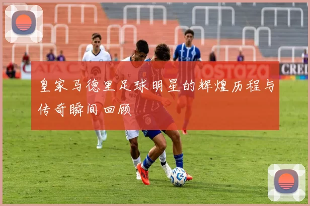 皇家马德里足球明星的辉煌历程与传奇瞬间回顾