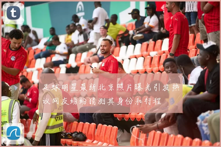 足球明星最新北京照片曝光引发热议网友纷纷猜测其身份和行程