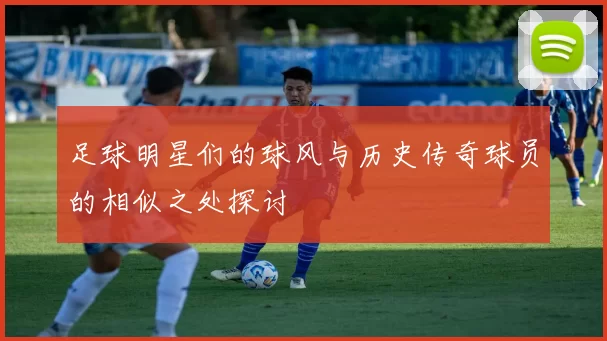 足球明星们的球风与历史传奇球员的相似之处探讨