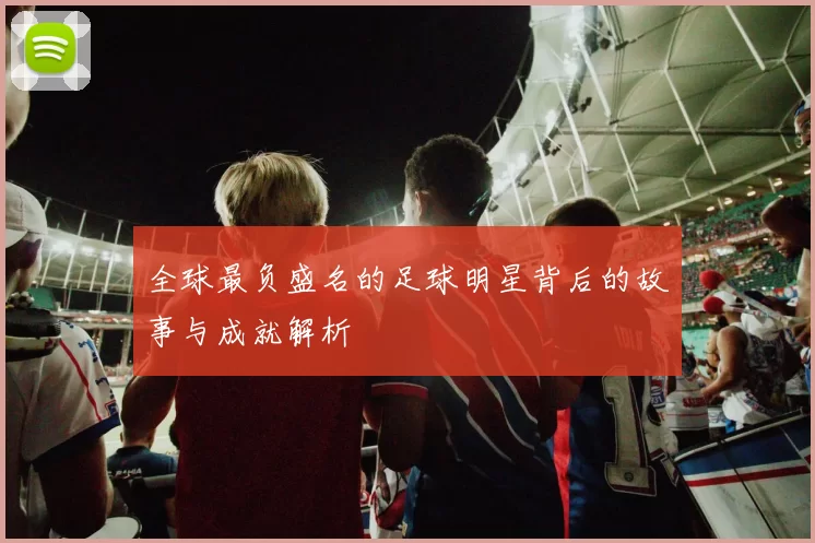 全球最负盛名的足球明星背后的故事与成就解析