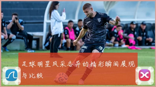 足球明星风采各异的精彩瞬间展现与比较